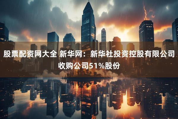股票配资网大全 新华网：新华社投资控股有限公司收购公司51%股份
