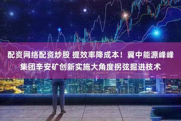 配资网络配资炒股 提效率降成本！冀中能源峰峰集团辛安矿创新实施大角度拐弦掘进技术