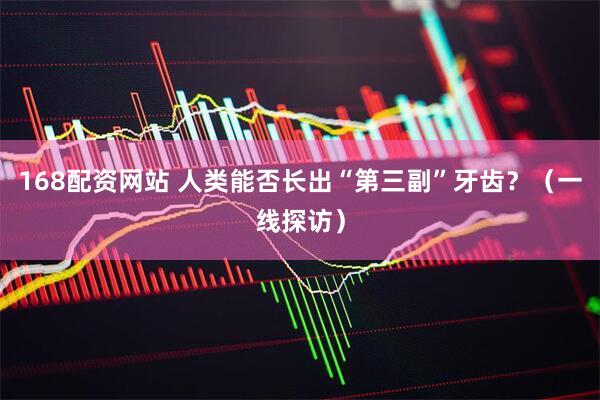 168配资网站 人类能否长出“第三副”牙齿？（一线探访）