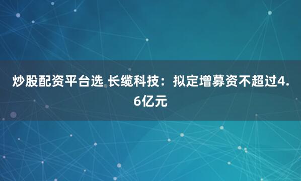 炒股配资平台选 长缆科技：拟定增募资不超过4.6亿元