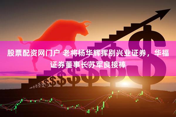 股票配资网门户 老将杨华辉挥别兴业证券，华福证券董事长苏军良接棒