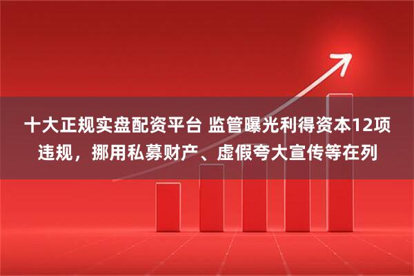 十大正规实盘配资平台 监管曝光利得资本12项违规，挪用私募财产、虚假夸大宣传等在列