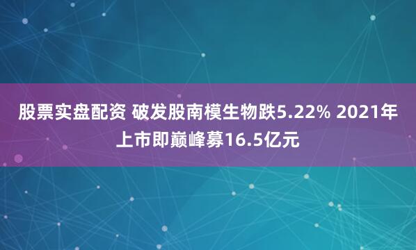 股票实盘配资 破发股南模生物跌5.22% 2021年上市即巅峰募16.5亿元