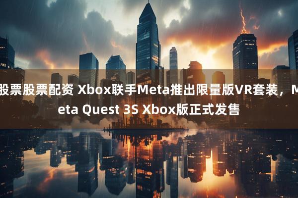 股票股票配资 Xbox联手Meta推出限量版VR套装，Meta Quest 3S Xbox版正式发售