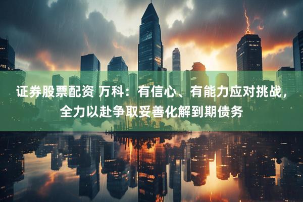 证券股票配资 万科：有信心、有能力应对挑战，全力以赴争取妥善化解到期债务