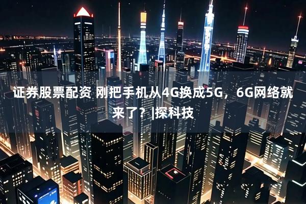 证券股票配资 刚把手机从4G换成5G，6G网络就来了？|探科技
