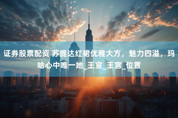 证券股票配资 苏提达红裙优雅大方，魅力四溢，玛哈心中唯一她_王室_王宫_位置