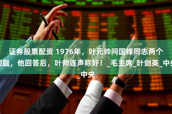 证券股票配资 1976年，叶元帅问国锋同志两个问题，他回答后，叶帅连声称好！_毛主席_叶剑英_中央