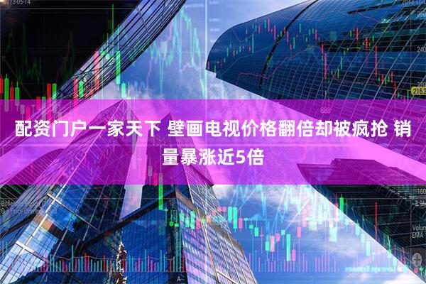 配资门户一家天下 壁画电视价格翻倍却被疯抢 销量暴涨近5倍