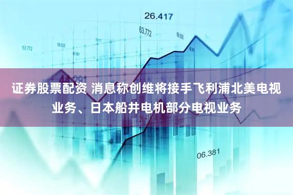 证券股票配资 消息称创维将接手飞利浦北美电视业务、日本船井电机部分电视业务