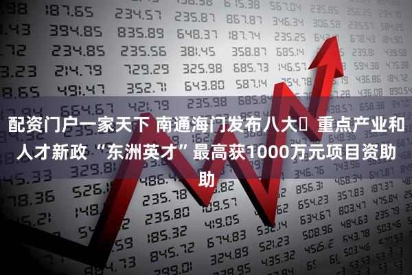 配资门户一家天下 南通海门发布八大‌重点产业和人才新政 “东洲英才”最高获1000万元项目资助