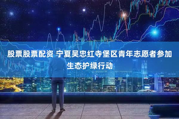 股票股票配资 宁夏吴忠红寺堡区青年志愿者参加生态护绿行动