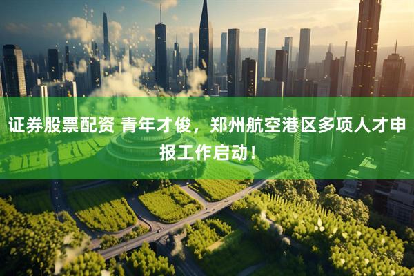 证券股票配资 青年才俊，郑州航空港区多项人才申报工作启动！