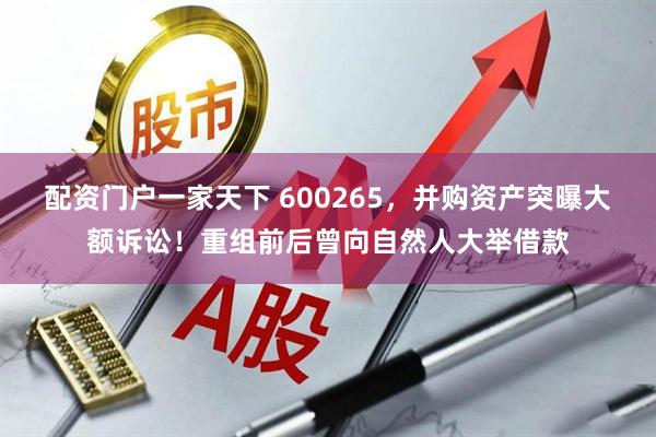 配资门户一家天下 600265，并购资产突曝大额诉讼！重组前后曾向自然人大举借款