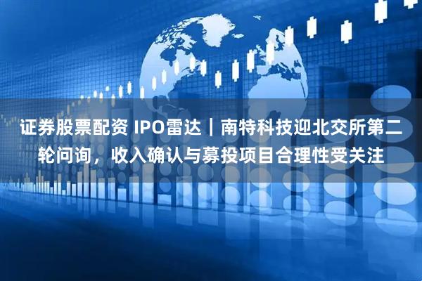 证券股票配资 IPO雷达｜南特科技迎北交所第二轮问询，收入确认与募投项目合理性受关注