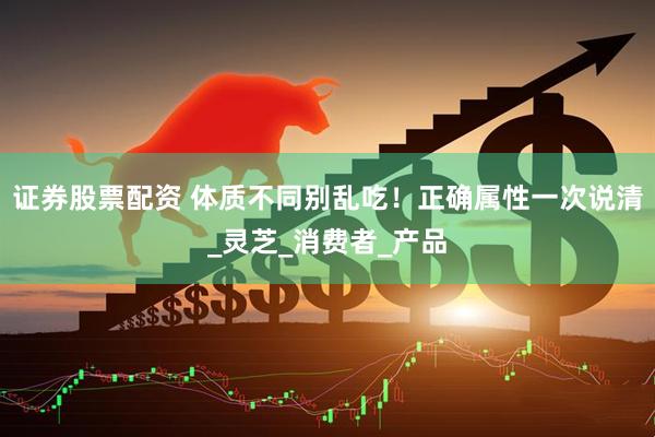 证券股票配资 体质不同别乱吃！正确属性一次说清_灵芝_消费者_产品