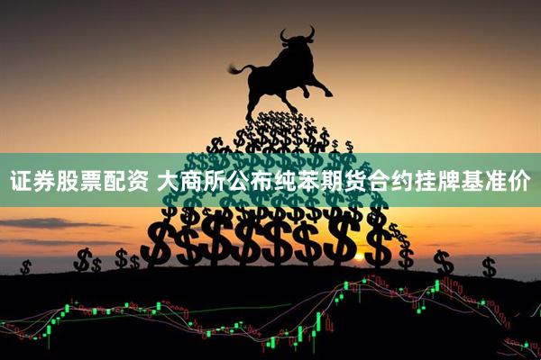 证券股票配资 大商所公布纯苯期货合约挂牌基准价