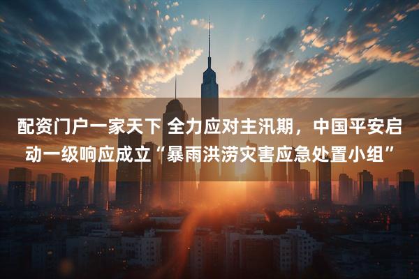 配资门户一家天下 全力应对主汛期，中国平安启动一级响应成立“暴雨洪涝灾害应急处置小组”