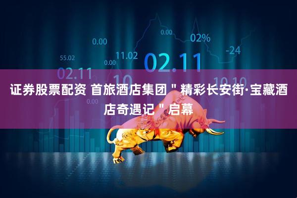 证券股票配资 首旅酒店集团＂精彩长安街·宝藏酒店奇遇记＂启幕