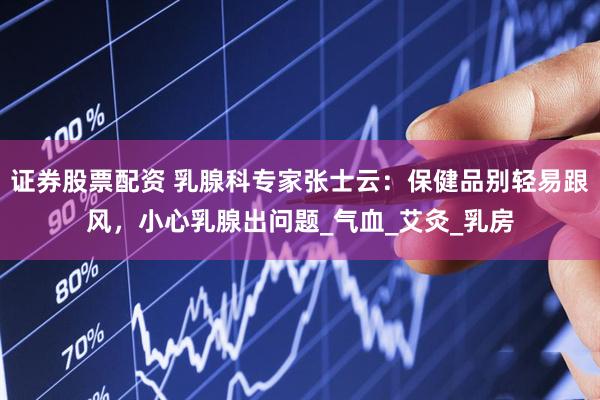 证券股票配资 乳腺科专家张士云：保健品别轻易跟风，小心乳腺出问题_气血_艾灸_乳房