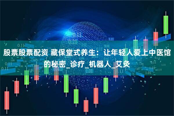 股票股票配资 藏保堂式养生：让年轻人爱上中医馆的秘密_诊疗_机器人_艾灸