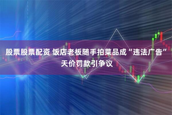 股票股票配资 饭店老板随手拍菜品成“违法广告” 天价罚款引争议