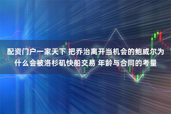 配资门户一家天下 把乔治离开当机会的鲍威尔为什么会被洛杉矶快船交易 年龄与合同的考量