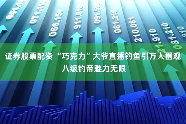 证券股票配资 “巧克力”大爷直播钓鱼引万人围观 八级钓帝魅力无限