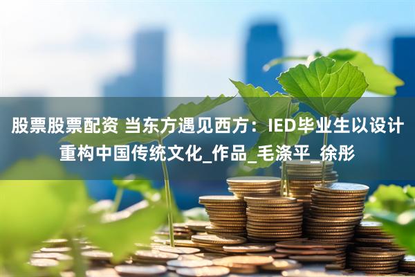 股票股票配资 当东方遇见西方：IED毕业生以设计重构中国传统文化_作品_毛涤平_徐彤