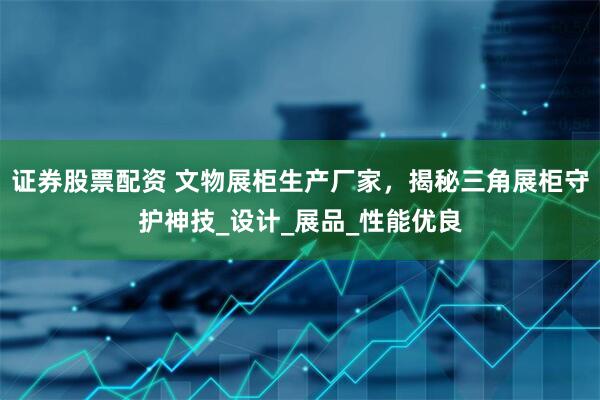 证券股票配资 文物展柜生产厂家，揭秘三角展柜守护神技_设计_展品_性能优良