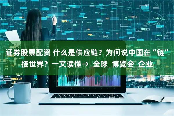 证券股票配资 什么是供应链？为何说中国在“链”接世界？一文读懂→_全球_博览会_企业