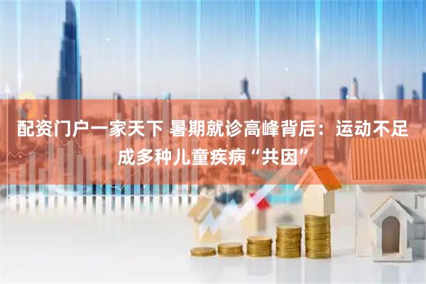 配资门户一家天下 暑期就诊高峰背后：运动不足成多种儿童疾病“共因”