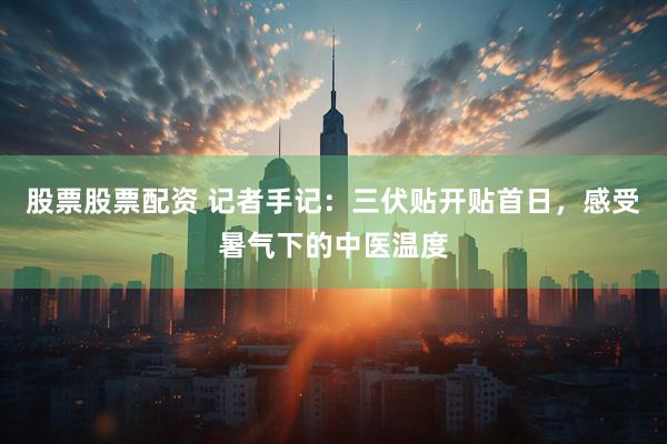 股票股票配资 记者手记：三伏贴开贴首日，感受暑气下的中医温度