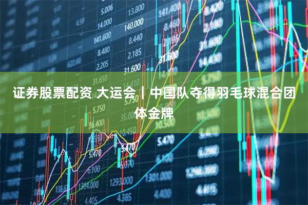 证券股票配资 大运会｜中国队夺得羽毛球混合团体金牌