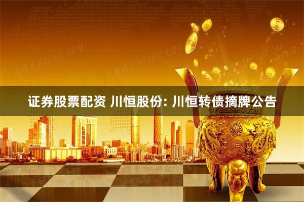 证券股票配资 川恒股份: 川恒转债摘牌公告