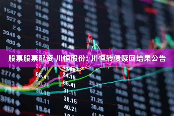 股票股票配资 川恒股份: 川恒转债赎回结果公告