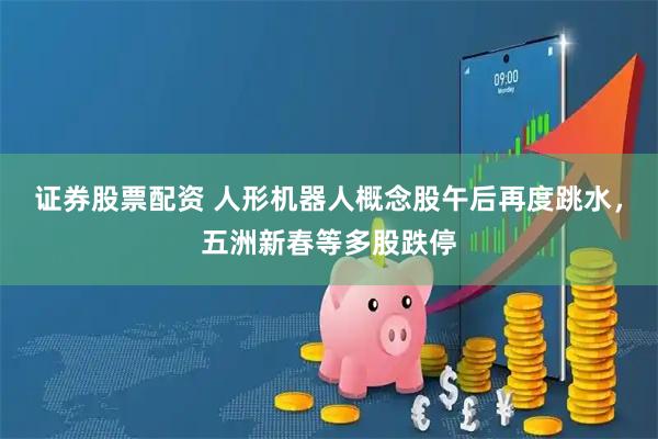 证券股票配资 人形机器人概念股午后再度跳水，五洲新春等多股跌停
