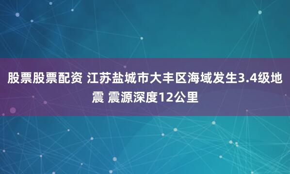股票股票配资 江苏盐城市大丰区海域发生3.4级地震 震源深度12公里