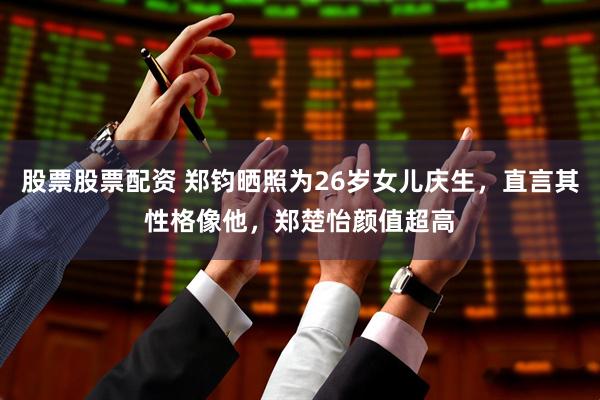 股票股票配资 郑钧晒照为26岁女儿庆生，直言其性格像他，郑楚怡颜值超高