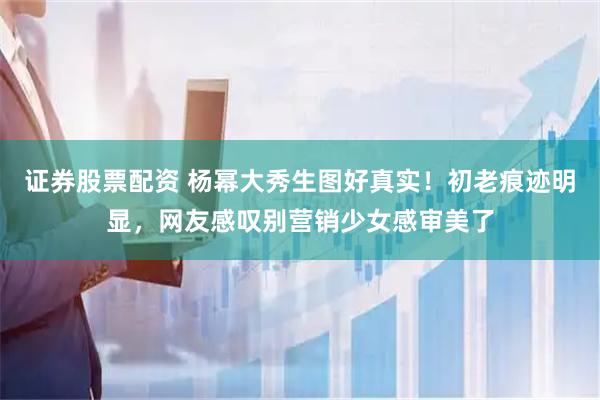 证券股票配资 杨幂大秀生图好真实！初老痕迹明显，网友感叹别营销少女感审美了