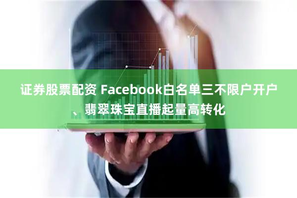 证券股票配资 Facebook白名单三不限户开户、翡翠珠宝直播起量高转化