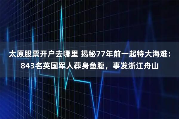 太原股票开户去哪里 揭秘77年前一起特大海难：843名英国军人葬身鱼腹，事发浙江舟山