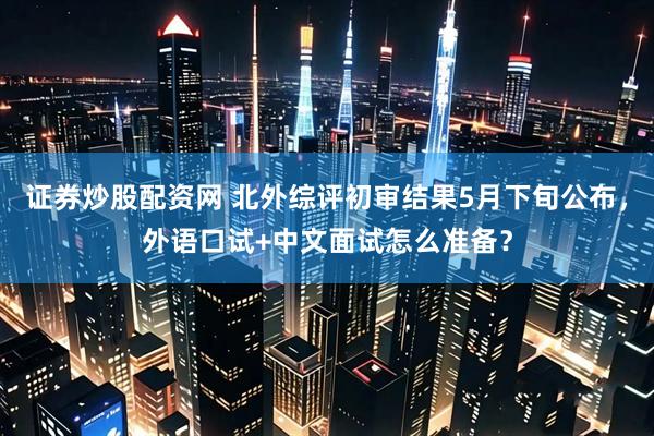 证券炒股配资网 北外综评初审结果5月下旬公布，外语口试+中文面试怎么准备？