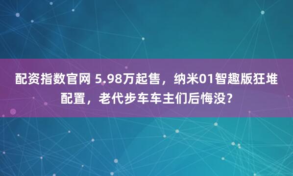 配资指数官网 5.98万起售,纳米01智趣版狂堆配置,老代步车车主们后悔没?