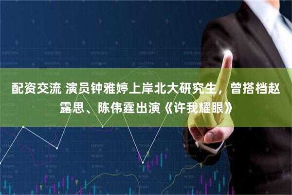 配资交流 演员钟雅婷上岸北大研究生，曾搭档赵露思、陈伟霆出演《许我耀眼》