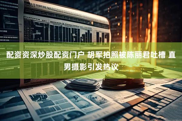 配资资深炒股配资门户 胡军拍照被陈丽君吐槽 直男摄影引发热议