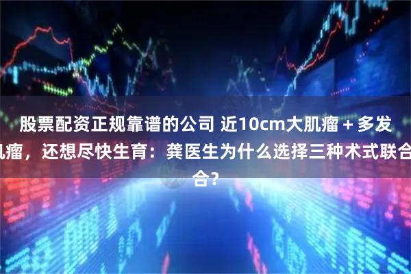 股票配资正规靠谱的公司 近10cm大肌瘤＋多发肌瘤，还想尽快生育：龚医生为什么选择三种术式联合？