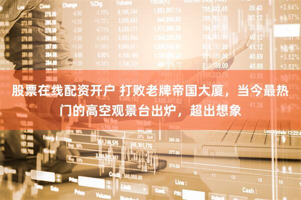 股票在线配资开户 打败老牌帝国大厦，当今最热门的高空观景台出炉，超出想象